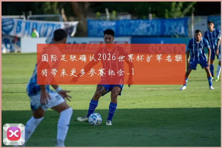 国际足联确认2026世界杯扩军名额将带来更多参赛机会_1