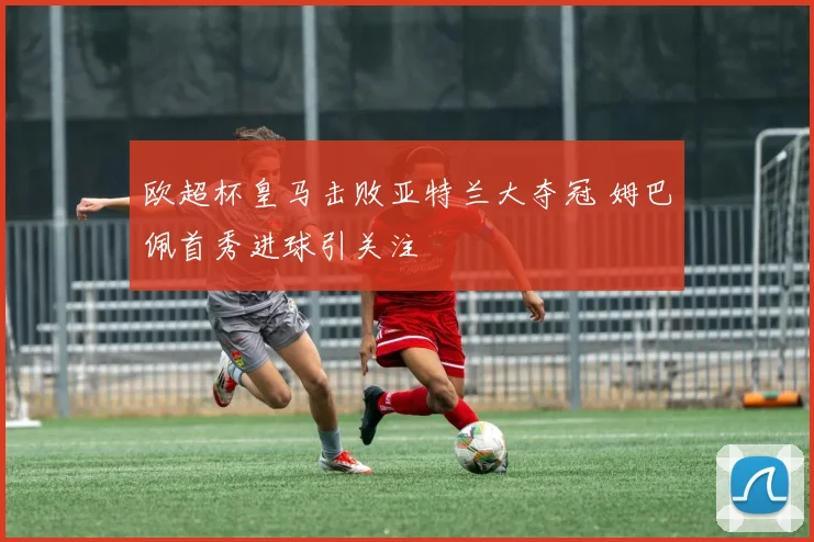 欧超杯皇马击败亚特兰大夺冠 姆巴佩首秀进球引关注