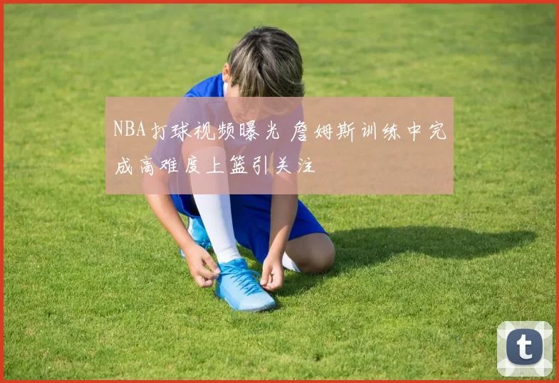 NBA打球视频曝光 詹姆斯训练中完成高难度上篮引关注