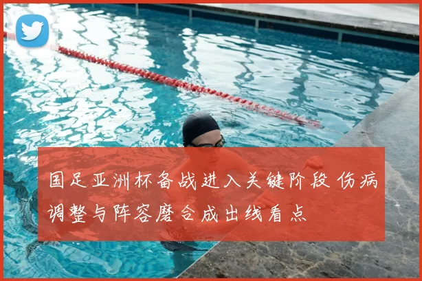 国足亚洲杯备战进入关键阶段 伤病调整与阵容磨合成出线看点