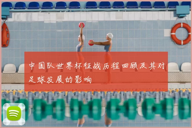 中国队世界杯征战历程回顾及其对足球发展的影响