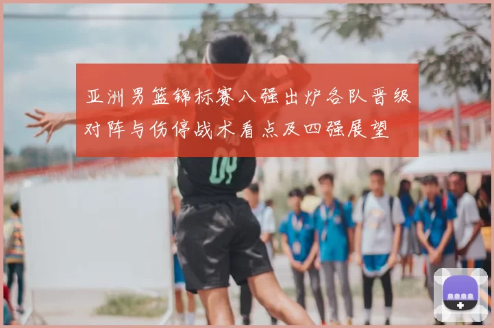 亚洲男篮锦标赛八强出炉各队晋级对阵与伤停战术看点及四强展望