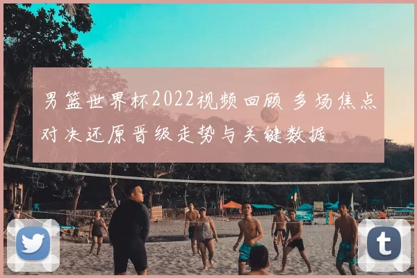 男篮世界杯2022视频回顾 多场焦点对决还原晋级走势与关键数据