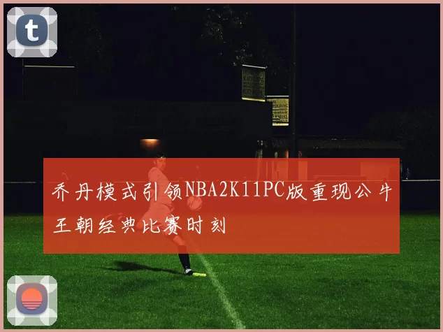 乔丹模式引领NBA2K11PC版重现公牛王朝经典比赛时刻
