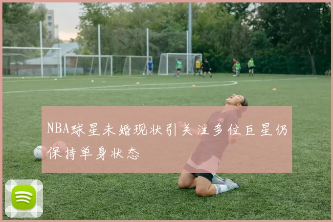 NBA球星未婚现状引关注多位巨星仍保持单身状态