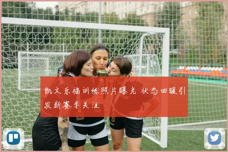 凯文乐福训练照片曝光 状态回暖引发新赛季关注