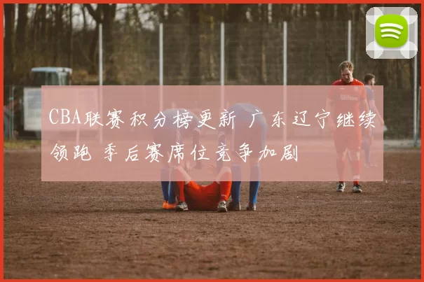 CBA联赛积分榜更新 广东辽宁继续领跑 季后赛席位竞争加剧