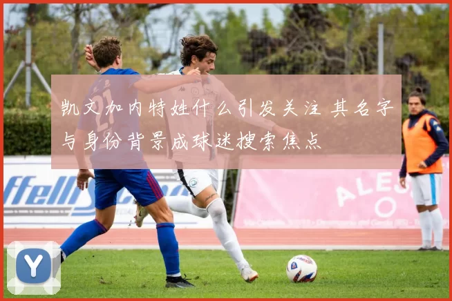 凯文加内特姓什么引发关注 其名字与身份背景成球迷搜索焦点