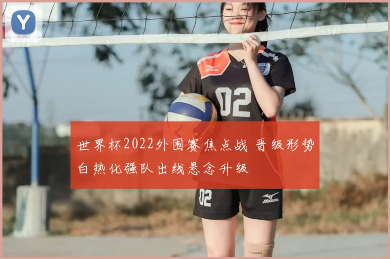 世界杯2022外围赛焦点战 晋级形势白热化强队出线悬念升级