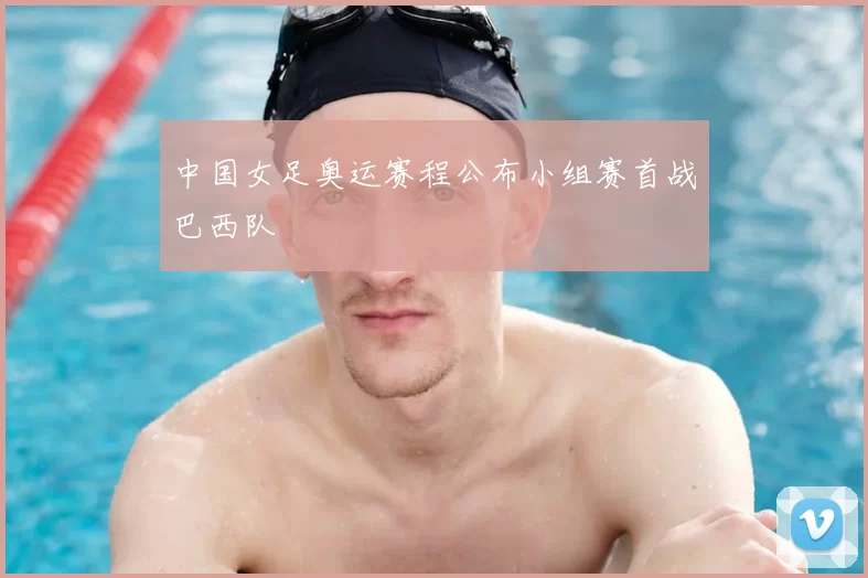 中国女足奥运赛程公布小组赛首战巴西队
