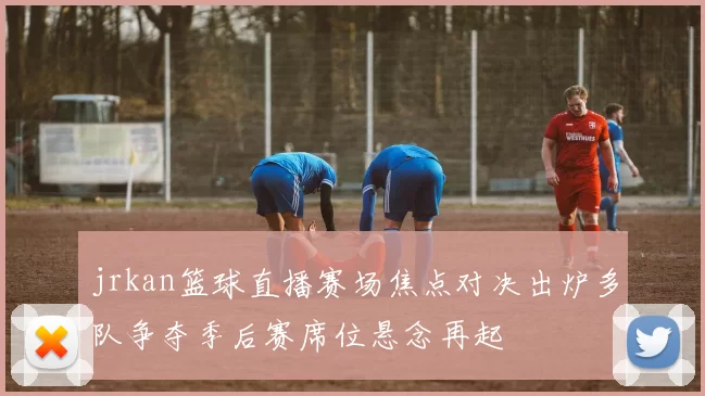 jrkan篮球直播赛场焦点对决出炉多队争夺季后赛席位悬念再起