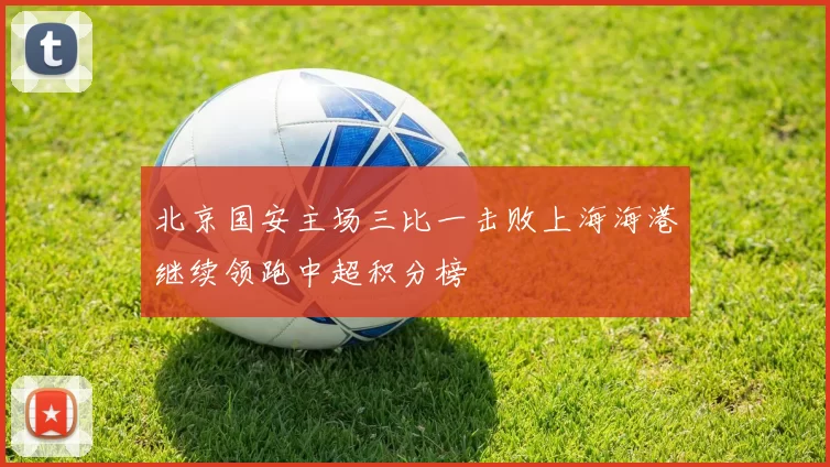 北京国安主场三比一击败上海海港继续领跑中超积分榜