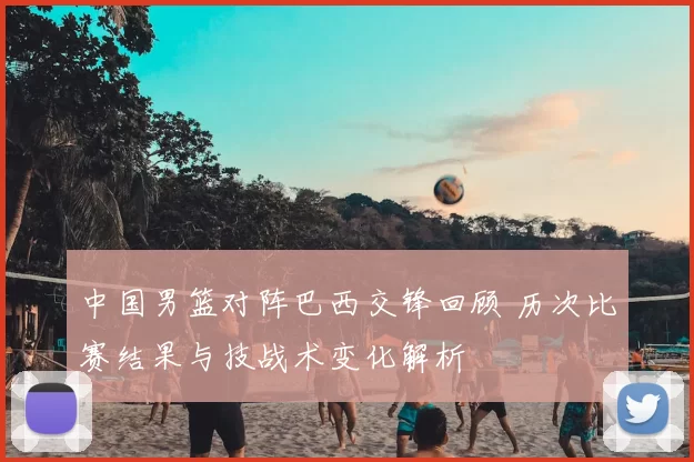 中国男篮对阵巴西交锋回顾 历次比赛结果与技战术变化解析