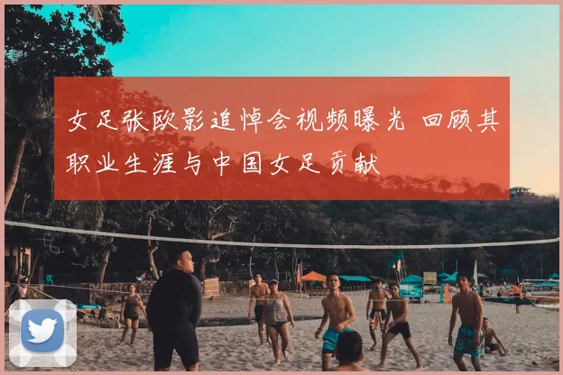 女足张欧影追悼会视频曝光 回顾其职业生涯与中国女足贡献