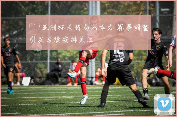 U17亚洲杯或将易地举办 赛事调整引发后续安排关注