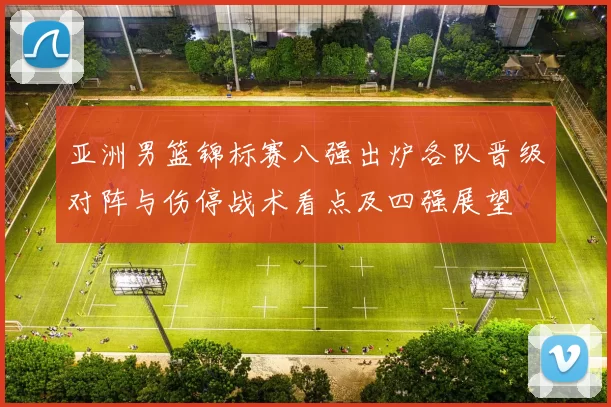 亚洲男篮锦标赛八强出炉各队晋级对阵与伤停战术看点及四强展望