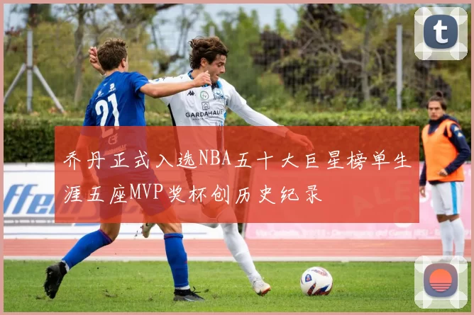 乔丹正式入选NBA五十大巨星榜单生涯五座MVP奖杯创历史纪录