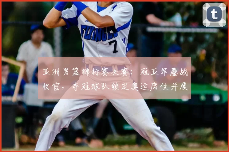 亚洲男篮锦标赛决赛：冠亚军鏖战收官，夺冠球队锁定奥运席位并展现统治力