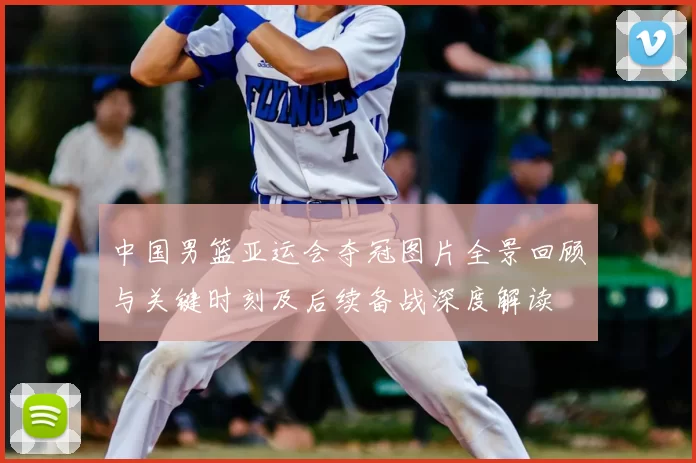 中国男篮亚运会夺冠图片全景回顾与关键时刻及后续备战深度解读