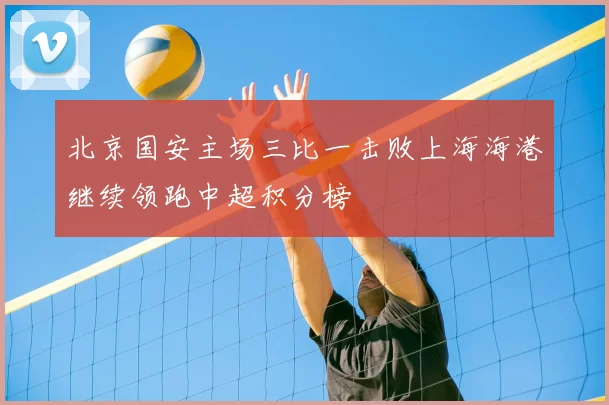 北京国安主场三比一击败上海海港继续领跑中超积分榜