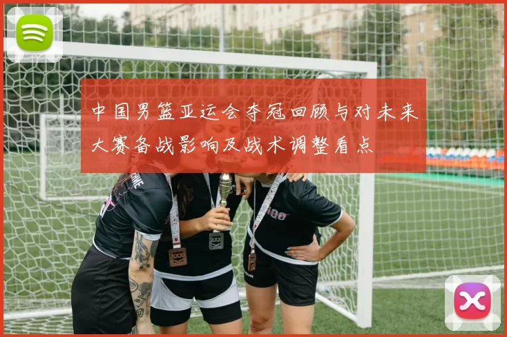 中国男篮亚运会夺冠回顾与对未来大赛备战影响及战术调整看点