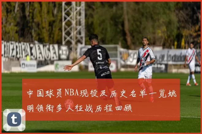 中国球员NBA现役及历史名单一览姚明领衔多人征战历程回顾