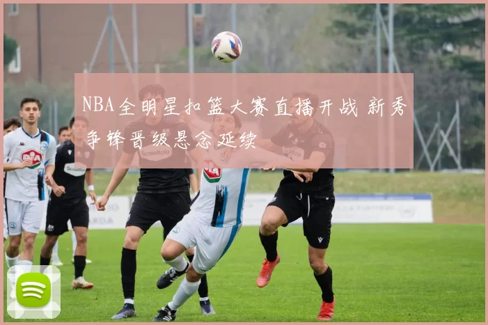 NBA全明星扣篮大赛直播开战 新秀争锋晋级悬念延续