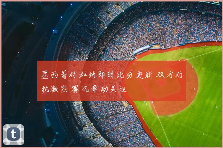 墨西哥对加纳即时比分更新 双方对抗激烈 赛况牵动关注