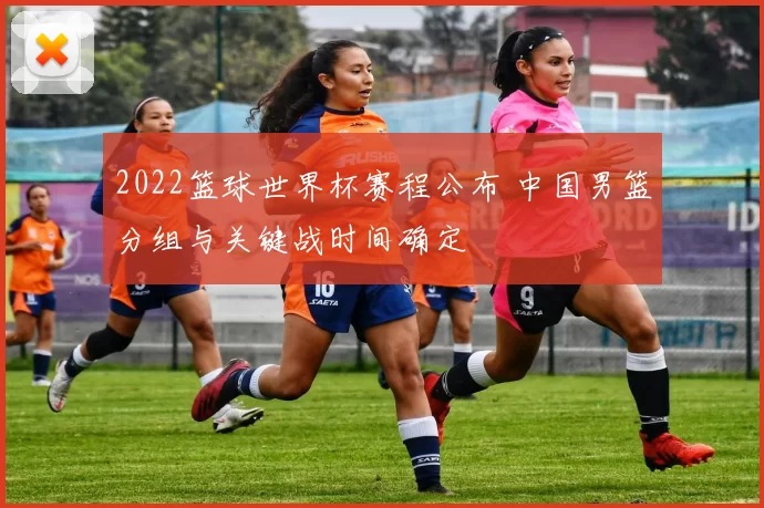 2022篮球世界杯赛程公布 中国男篮分组与关键战时间确定