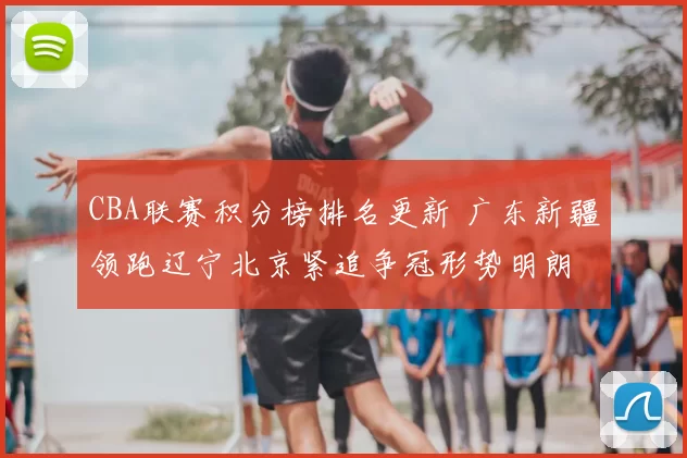 CBA联赛积分榜排名更新 广东新疆领跑辽宁北京紧追争冠形势明朗