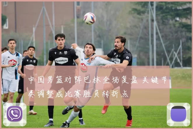 中国男篮对阵巴林全场复盘 关键节奏调整成比赛胜负转折点