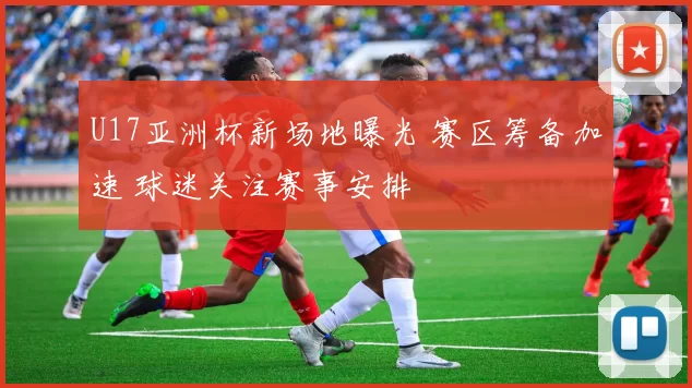 U17亚洲杯新场地曝光 赛区筹备加速 球迷关注赛事安排