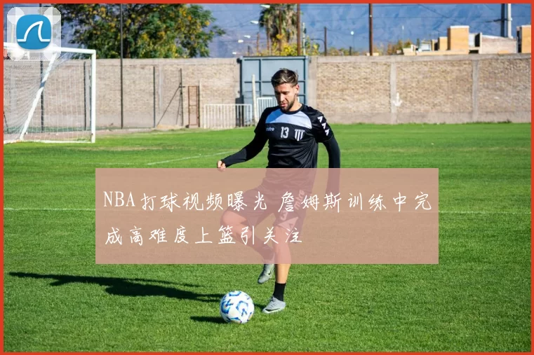 NBA打球视频曝光 詹姆斯训练中完成高难度上篮引关注