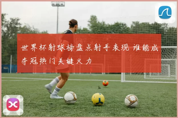 世界杯射球榜盘点射手表现 谁能成夺冠热门关键火力