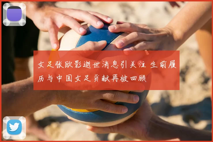 女足张欧影逝世消息引关注 生前履历与中国女足贡献再被回顾