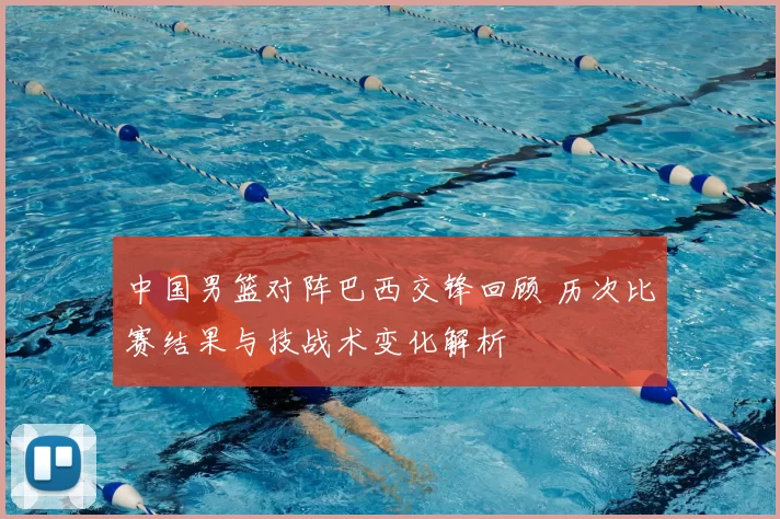 中国男篮对阵巴西交锋回顾 历次比赛结果与技战术变化解析