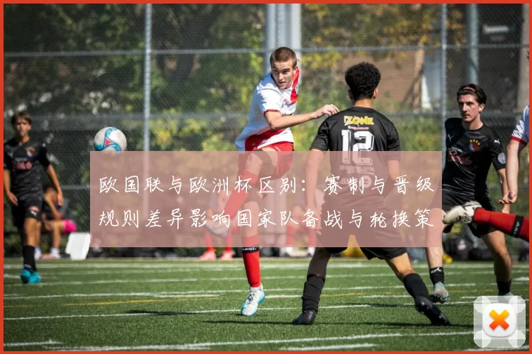 欧国联与欧洲杯区别:赛制与晋级规则差异影响国家队备战与轮换策略