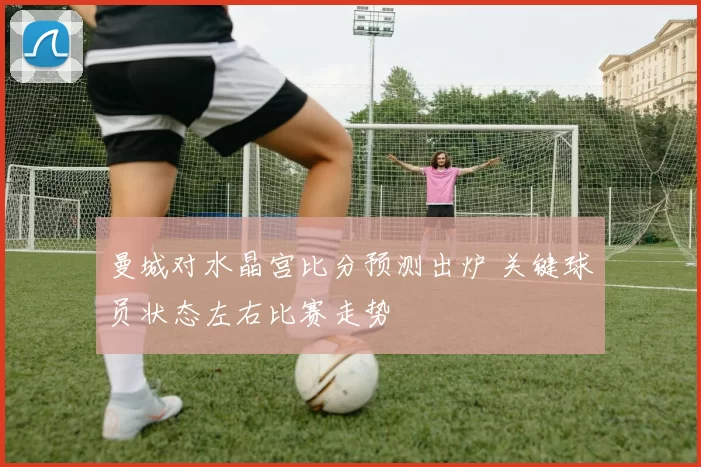 曼城对水晶宫比分预测出炉 关键球员状态左右比赛走势