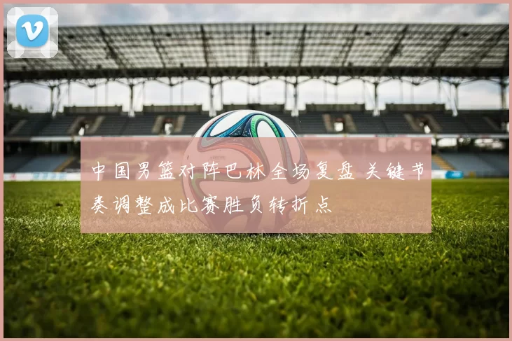 中国男篮对阵巴林全场复盘 关键节奏调整成比赛胜负转折点