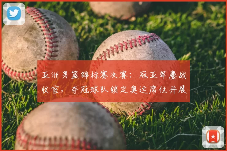 亚洲男篮锦标赛决赛：冠亚军鏖战收官，夺冠球队锁定奥运席位并展现统治力